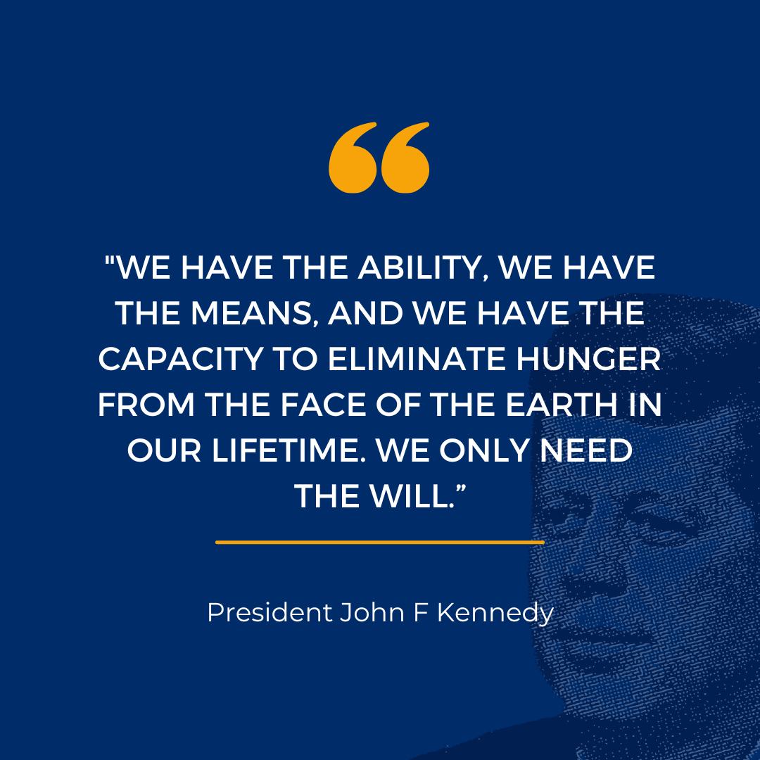 We have the ability, we have the means, and we have the capacity to eliminate hunger from the face of the earth in our lifetime. We only need the will. -President John F Kennedy